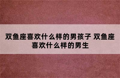 双鱼座喜欢什么样的男孩子 双鱼座喜欢什么样的男生